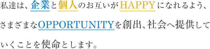 私達は、企業と個人のお互いがHAPPYになれるよう、さまざまなOPPORTUNITYを創出、社会へ提供していくことを使命とします。